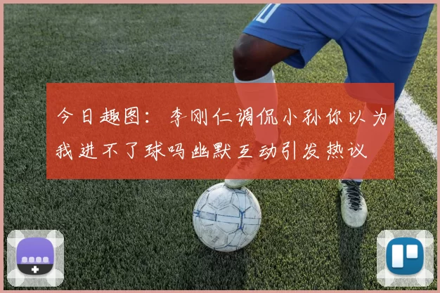 今日趣图：李刚仁调侃小孙你以为我进不了球吗幽默互动引发热议