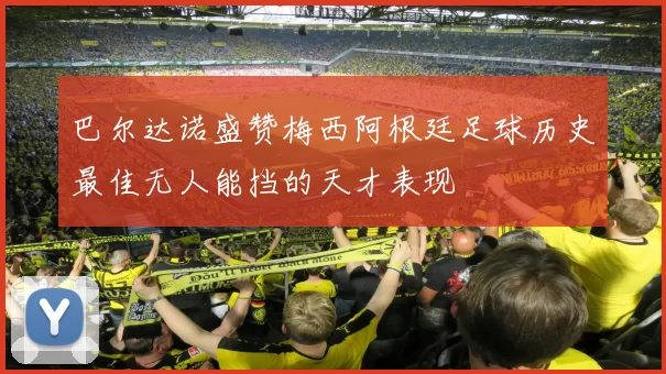 巴尔达诺盛赞梅西阿根廷足球历史最佳无人能挡的天才表现