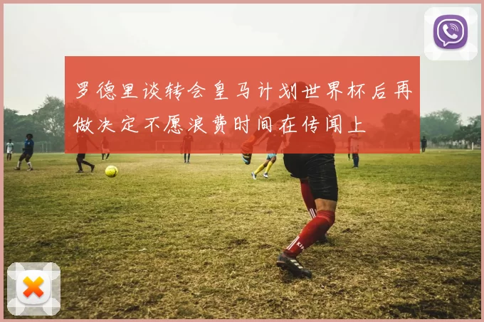 罗德里谈转会皇马计划世界杯后再做决定不愿浪费时间在传闻上