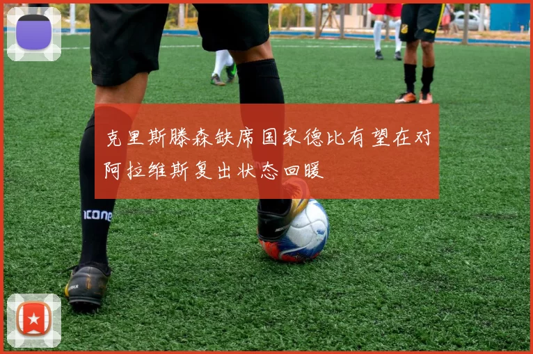克里斯滕森缺席国家德比有望在对阿拉维斯复出状态回暖
