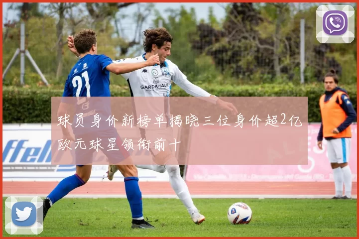 球员身价新榜单揭晓三位身价超2亿欧元球星领衔前十