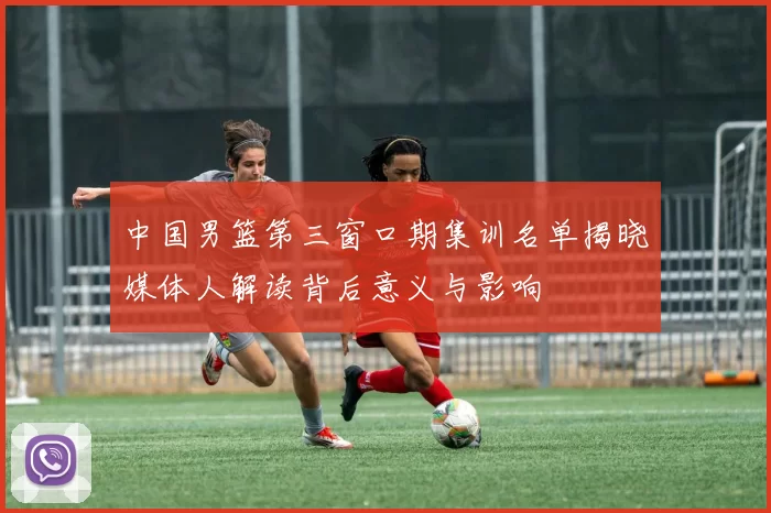中国男篮第三窗口期集训名单揭晓媒体人解读背后意义与影响