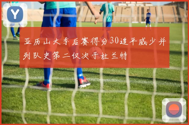 亚历山大季后赛得分30追平威少并列队史第二仅次于杜兰特