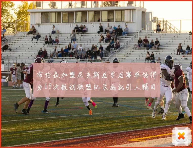 布伦森加盟尼克斯后季后赛单场得分15次数创联盟纪录成就引人瞩目