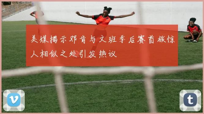 美媒揭示邓肯与文班季后赛首旅惊人相似之处引发热议
