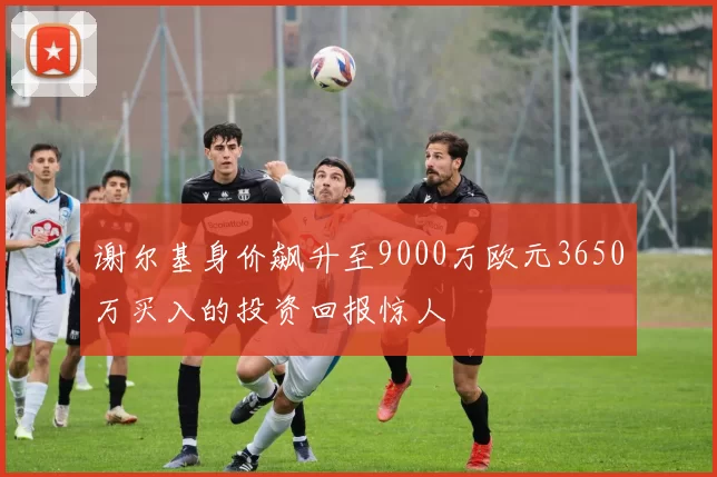 谢尔基身价飙升至9000万欧元3650万买入的投资回报惊人