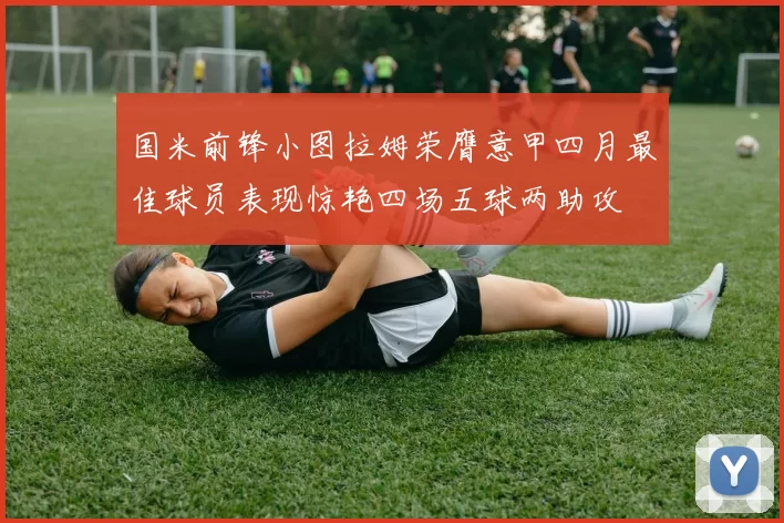 国米前锋小图拉姆荣膺意甲四月最佳球员表现惊艳四场五球两助攻