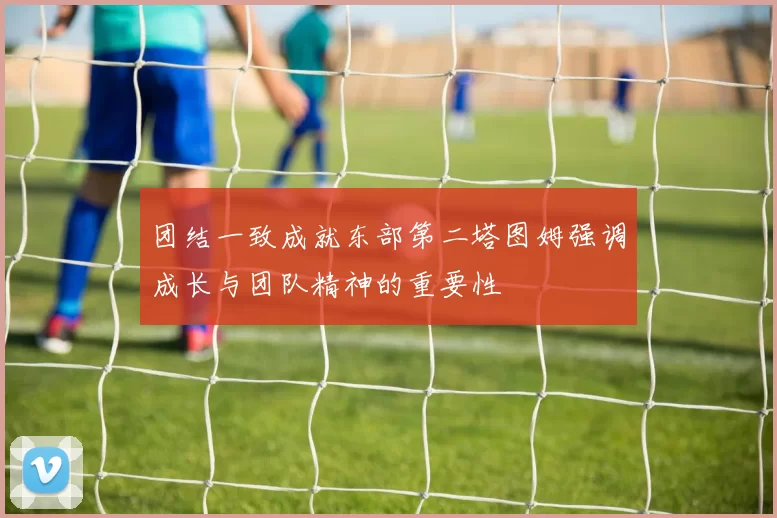 团结一致成就东部第二塔图姆强调成长与团队精神的重要性