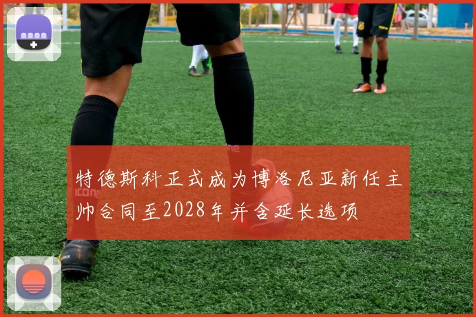 特德斯科正式成为博洛尼亚新任主帅合同至2028年并含延长选项