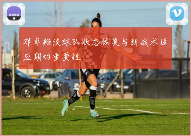 邓卓翔谈球队状态恢复与新战术适应期的重要性
